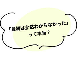 「最初は全然わからなかった」って本当？
