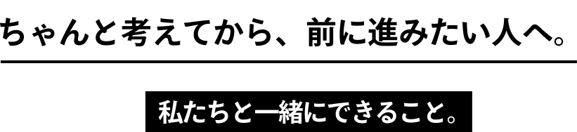 ちゃんと考えてから、前に進みたい人へ。私たちと一緒にできること。